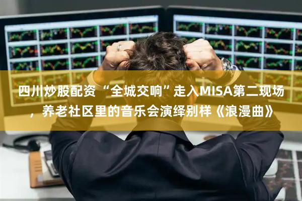 四川炒股配资 “全城交响”走入MISA第二现场，养老社区里的音乐会演绎别样《浪漫曲》