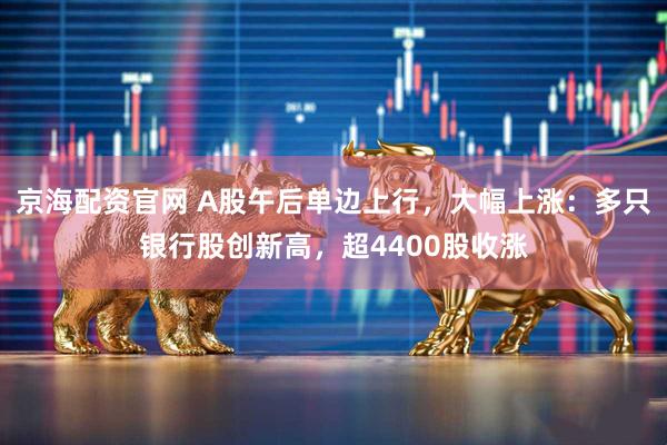 京海配资官网 A股午后单边上行，大幅上涨：多只银行股创新高，超4400股收涨