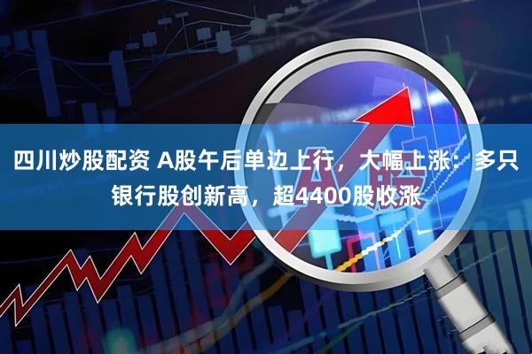 四川炒股配资 A股午后单边上行，大幅上涨：多只银行股创新高，超4400股收涨