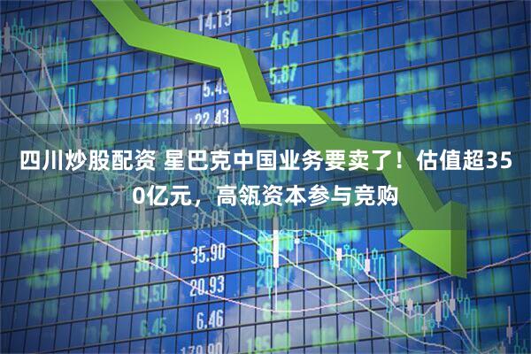 四川炒股配资 星巴克中国业务要卖了！估值超350亿元，高瓴资本参与竞购