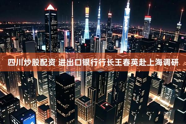 四川炒股配资 进出口银行行长王春英赴上海调研