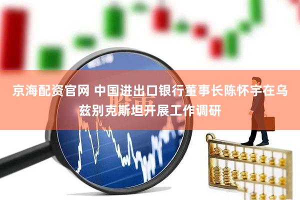 京海配资官网 中国进出口银行董事长陈怀宇在乌兹别克斯坦开展工作调研
