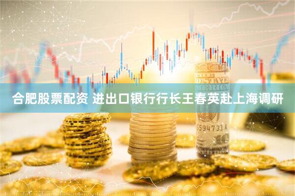 合肥股票配资 进出口银行行长王春英赴上海调研