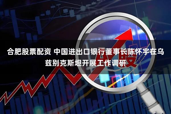 合肥股票配资 中国进出口银行董事长陈怀宇在乌兹别克斯坦开展工作调研