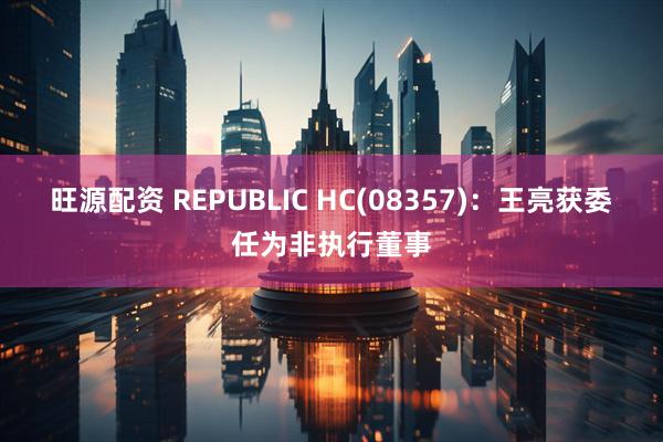 旺源配资 REPUBLIC HC(08357)：王亮获委任为非执行董事