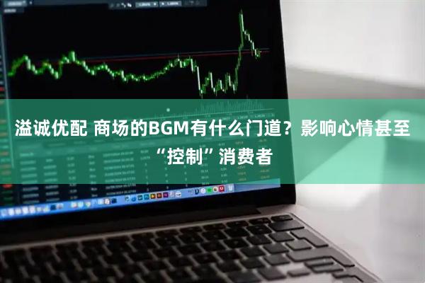 溢诚优配 商场的BGM有什么门道？影响心情甚至“控制”消费者
