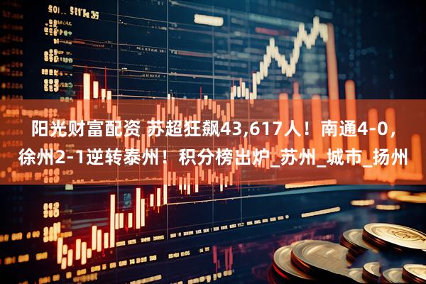阳光财富配资 苏超狂飙43,617人！南通4-0，徐州2-1逆转泰州！积分榜出炉_苏州_城市_扬州