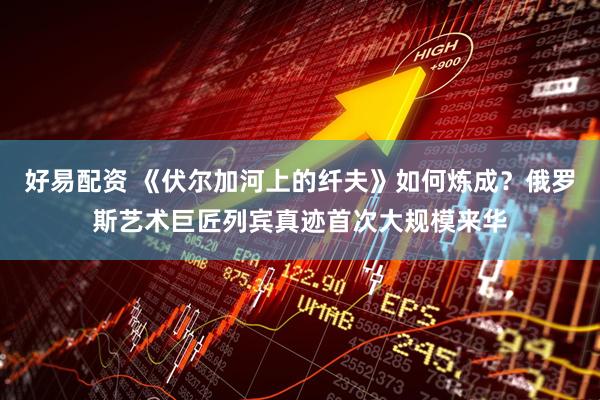 好易配资 《伏尔加河上的纤夫》如何炼成？俄罗斯艺术巨匠列宾真迹首次大规模来华