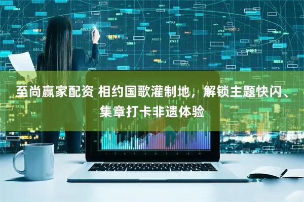 至尚赢家配资 相约国歌灌制地，解锁主题快闪、集章打卡非遗体验