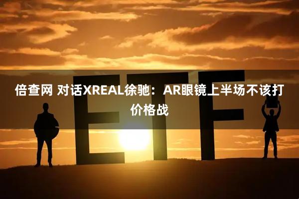 倍查网 对话XREAL徐驰：AR眼镜上半场不该打价格战