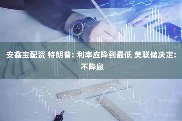 安鑫宝配资 特朗普: 利率应降到最低 美联储决定: 不降息