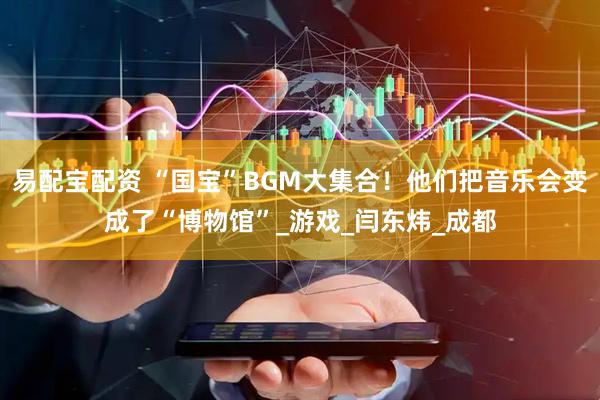 易配宝配资 “国宝”BGM大集合！他们把音乐会变成了“博物馆”_游戏_闫东炜_成都