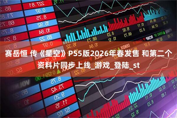 赛岳恒 传《星空》PS5版2026年春发售 和第二个资料片同步上线_游戏_登陆_st