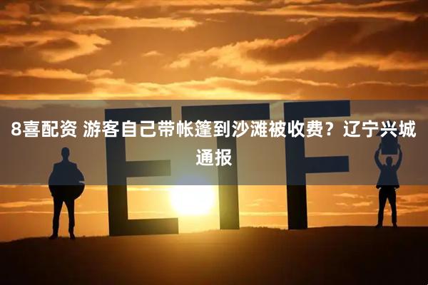 8喜配资 游客自己带帐篷到沙滩被收费？辽宁兴城通报