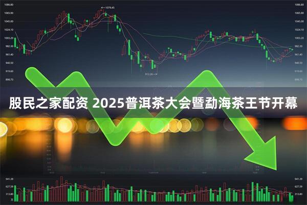 股民之家配资 2025普洱茶大会暨勐海茶王节开幕