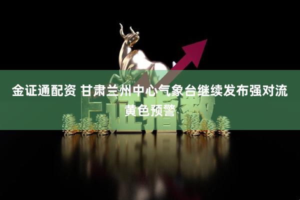 金证通配资 甘肃兰州中心气象台继续发布强对流黄色预警