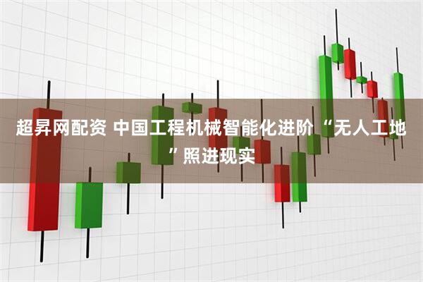 超昇网配资 中国工程机械智能化进阶 “无人工地”照进现实