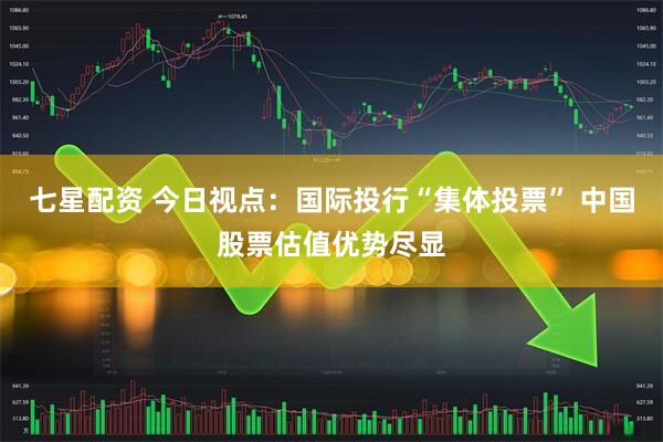 七星配资 今日视点：国际投行“集体投票” 中国股票估值优势尽显