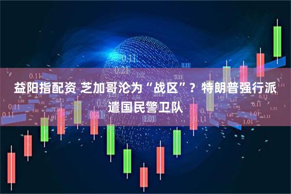 益阳指配资 芝加哥沦为“战区”？特朗普强行派遣国民警卫队