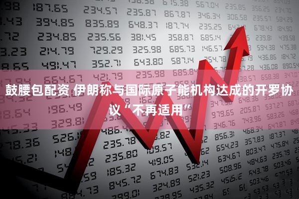 鼓腰包配资 伊朗称与国际原子能机构达成的开罗协议“不再适用”