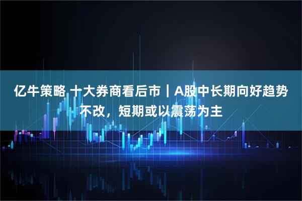亿牛策略 十大券商看后市|A股中长期向好趋势不改,短期或以震荡为主