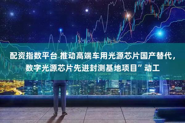 配资指数平台 推动高端车用光源芯片国产替代，数字光源芯片先进封测基地项目”动工