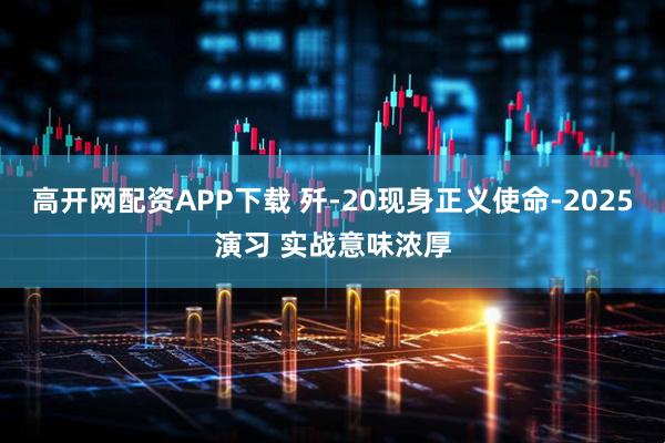 高开网配资APP下载 歼-20现身正义使命-2025演习 实战意味浓厚
