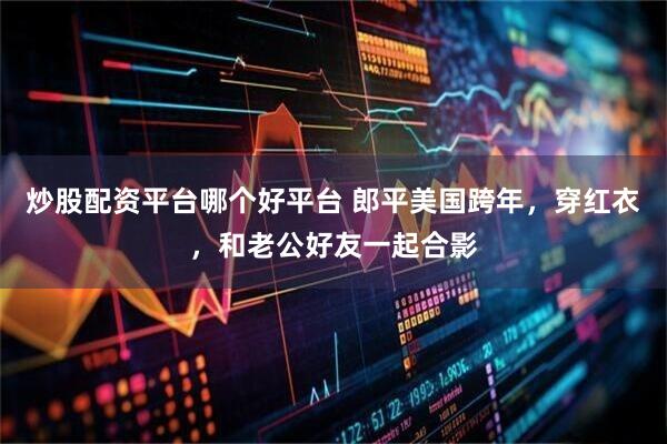 炒股配资平台哪个好平台 郎平美国跨年，穿红衣，和老公好友一起合影