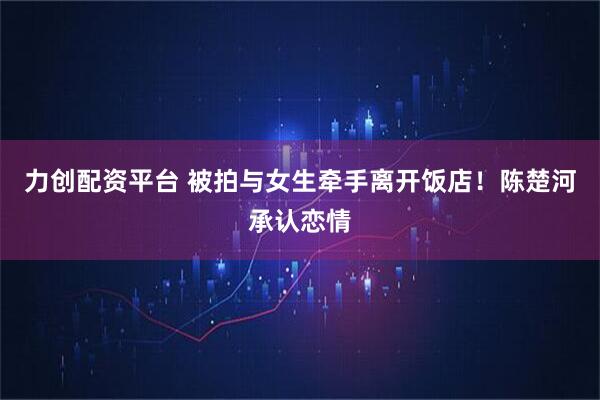 力创配资平台 被拍与女生牵手离开饭店！陈楚河承认恋情