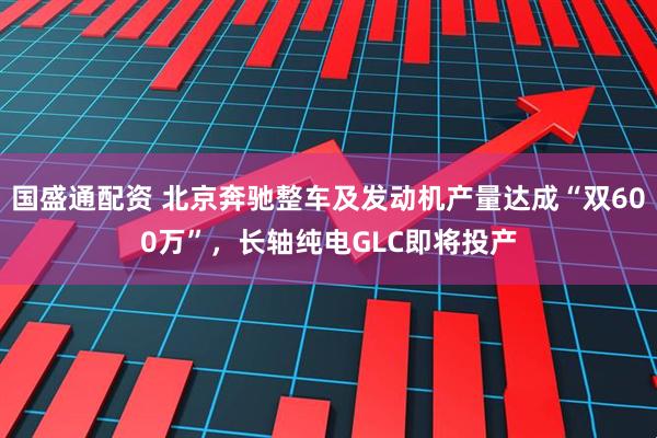 国盛通配资 北京奔驰整车及发动机产量达成“双600万”，长轴纯电GLC即将投产