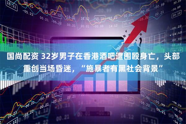 国尚配资 32岁男子在香港酒吧遭围殴身亡，头部重创当场昏迷，“施暴者有黑社会背景”